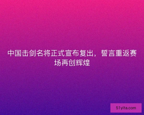 中国击剑名将正式宣布复出，誓言重返赛场再创辉煌