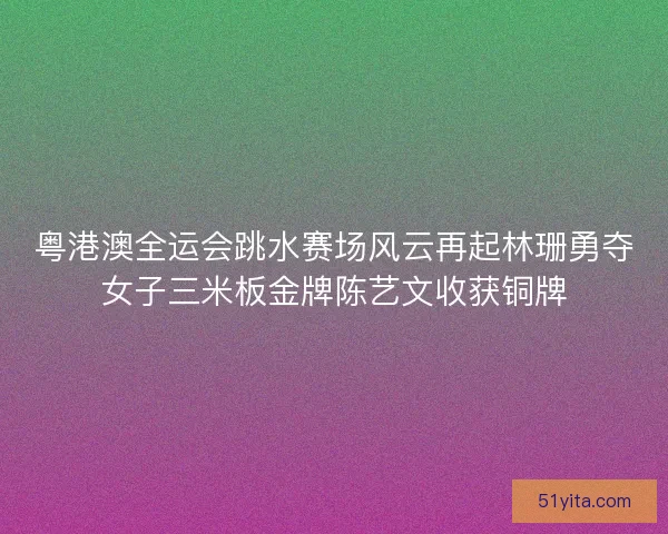 粤港澳全运会跳水赛场风云再起林珊勇夺女子三米板金牌陈艺文收获铜牌