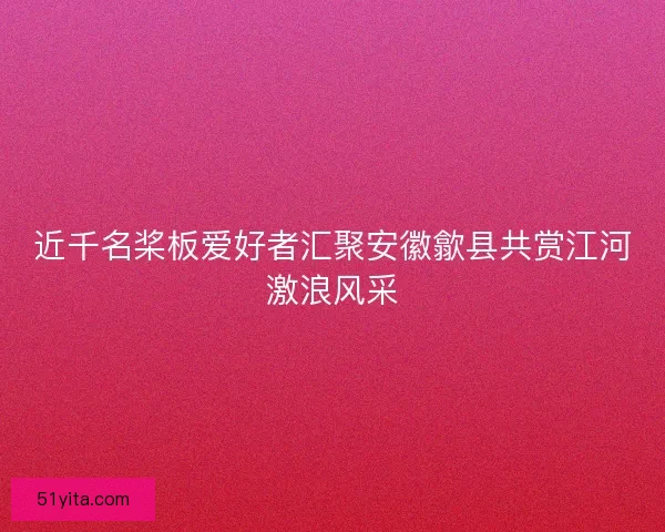 近千名桨板爱好者汇聚安徽歙县共赏江河激浪风采