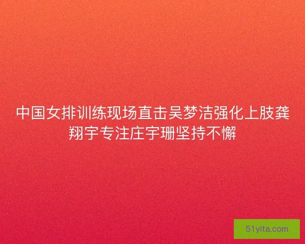 中国女排训练现场直击吴梦洁强化上肢龚翔宇专注庄宇珊坚持不懈