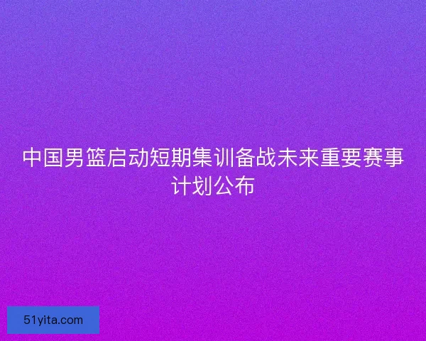 中国男篮启动短期集训备战未来重要赛事计划公布