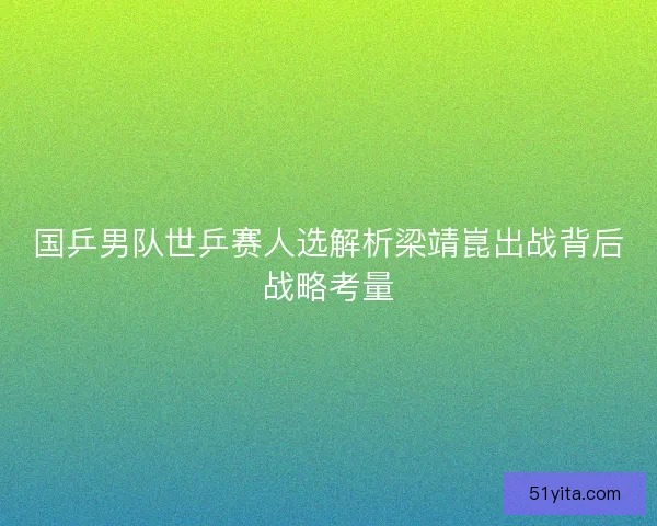 国乒男队世乒赛人选解析梁靖崑出战背后战略考量