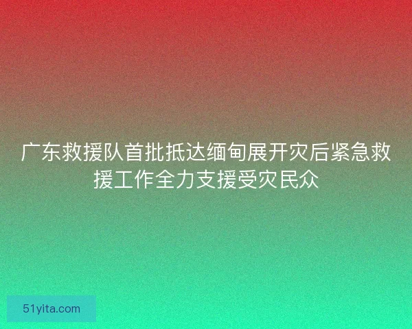 广东救援队首批抵达缅甸展开灾后紧急救援工作全力支援受灾民众