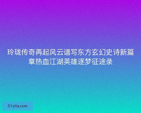 玲珑传奇再起风云谱写东方玄幻史诗新篇章热血江湖英雄逐梦征途录